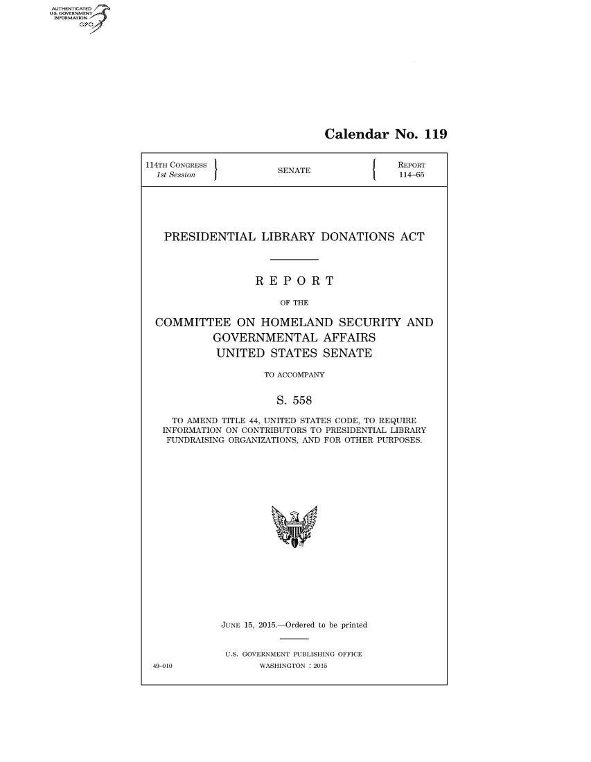 handle is hein.congrecreports/crptxspo0001 and id is 1 raw text is: AUT-ENTICATED
US. GOVERNMENT
INFORMATION
     GP


Calendar No. 119


114TH CONGRESS                              REPORT
  1st Session I        SENATE               114-65






  PRESIDENTIAL LIBRARY DONATIONS ACT




                   REPORT

                       OF THE

  COMMITTEE ON HOMELAND SECURITY AND

            GOVERNMENTAL AFFAIRS

            UNITED STATES SENATE

                     TO ACCOMPANY


                       S. 558

     TO AMEND TITLE 44, UNITED STATES CODE, TO REQUIRE
   INFORMATION ON CONTRIBUTORS TO PRESIDENTIAL LIBRARY
   FUNDRAISING ORGANIZATIONS, AND FOR OTHER PURPOSES.





















             JUNE 15, 2015.-Ordered to be printed


             U.S. GOVERNMENT PUBLISHING OFFICE
 49-010             WASHINGTON : 2015


