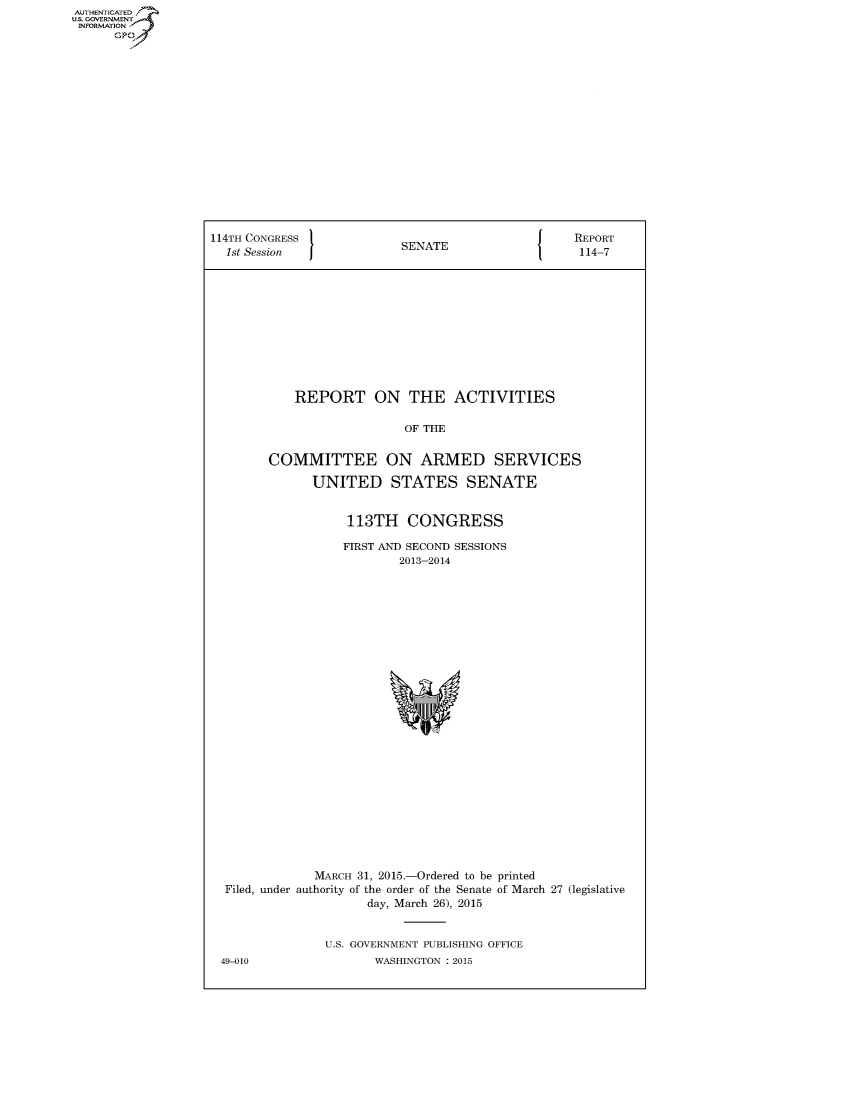 handle is hein.congrecreports/crptxspt0001 and id is 1 raw text is: AUT-ENTICATED
U.S. GOVERNMENT
INFORMATION
      GP


114TH CONGRESS                                     REPORT
  1st Session              SENATE                  114-7












            REPORT ON THE ACTIVITIES

                           OF THE


        COMMITTEE ON ARMED SERVICES

              UNITED STATES SENATE


                   113TH   CONGRESS

                   FIRST AND SECOND SESSIONS
                          2013-2014



























               MARCH 31, 2015.-Ordered to be printed
  Filed, under authority of the order of the Senate of March 27 (legislative
                      day, March 26), 2015


                U.S. GOVERNMENT PUBLISHING OFFICE
 49-010                WASHINGTON : 2015


