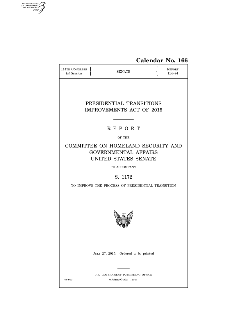 handle is hein.congrecreports/crptxsqu0001 and id is 1 raw text is: AUT-ENTICATED
US. GOVERNMENT
INFORMATION
     GP


                              Calendar No. 166

114TH CONGRESS                            REPORT
  1st Session         SENATE               114-94








          PRESIDENTIAL TRANSITIONS

          IMPROVEMENTS ACT OF 2015




                  REPORT

                       OF THE

  COMMITTEE ON HOMELAND SECURITY AND

           GOVERNMENTAL AFFAIRS

           UNITED STATES SENATE

                    TO ACCOMPANY


                      S. 1172

    TO IMPROVE THE PROCESS OF PRESIDENTIAL TRANSITION


















             JULY 27, 2015.-Ordered to be printed





             U.S. GOVERNMENT PUBLISHING OFFICE
 49-010            WASHINGTON : 2015



