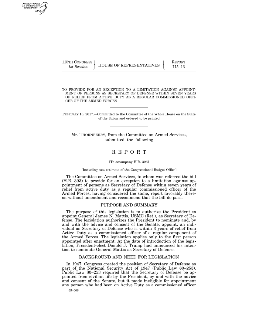 handle is hein.congrecreports/crptxsrf0001 and id is 1 raw text is: AUT-ENTICATED
US. GOVERNMENT
INFORMATION
      GP










                   115TH CONGRESS                                     REPORT
                      1st Session   HOUSE  OF REPRESENTATIVES         115-13




                   TO PROVIDE FOR AN  EXCEPTION TO  A LIMITATION AGAINST APPOINT-
                   MENT   OF PERSONS AS SECRETARY  OF DEFENSE WITHIN SEVEN YEARS
                   OF  RELIEF FROM  ACTIVE DUTY AS A REGULAR  COMMISSIONED   OFFI-
                   CER  OF THE ARMED  FORCES


                   FEBRUARY 16, 2017.-Committed to the Committee of the Whole House on the State
                                    of the Union and ordered to be printed


                       Mr. THORNBERRY,  from the Committee on Armed  Services,
                                       submitted the following


                                          REPORT

                                          [To accompany H.R. 393]
                            [Including cost estimate of the Congressional Budget Office]
                     The Committee on Armed  Services, to whom was referred the bill
                   (H.R. 393) to provide for an exception to a limitation against ap-
                   pointment of persons as Secretary of Defense within seven years of
                   relief from active duty as a regular commissioned officer of the
                   Armed  Forces, having considered the same, report favorably there-
                   on without amendment  and recommend  that the bill do pass.
                                     PURPOSE   AND  SUMMARY
                     The purpose of this legislation is to authorize the President to
                   appoint General James N. Mattis, USMC (Ret.), as Secretary of De-
                   fense. The legislation authorizes the President to nominate and, by
                   and with the advice and consent of the Senate, appoint, an indi-
                   vidual as Secretary of Defense who is within 3 years of relief from
                   Active Duty as a commissioned  officer of a regular component of
                   the Armed  Forces. The legislation applies only to the first person
                   appointed after enactment. At the date of introduction of the legis-
                   lation, President-elect Donald J. Trump had announced his inten-
                   tion to nominate General Mattis as Secretary of Defense.
                           BACKGROUND AND NEED FOR LEGISLATION
                     In 1947, Congress created the position of Secretary of Defense as
                   part of the National Security Act of 1947 (Public Law 80-253).
                   Public Law 80-253  required that the Secretary of Defense be ap-
                   pointed from civilian life by the President, by and with the advice
                   and consent of the Senate, but it made ineligible for appointment
                   any person who had been on Active Duty as a commissioned officer
                      69-006


