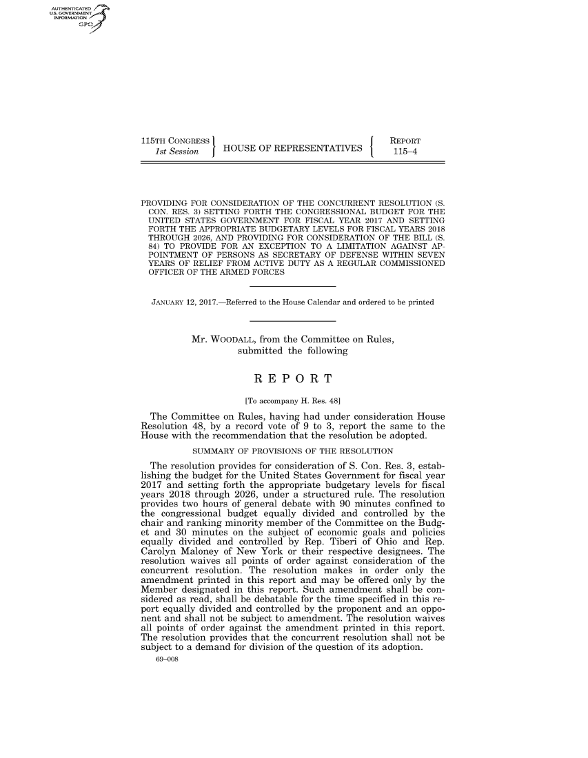 handle is hein.congrecreports/crptxsro0001 and id is 1 raw text is: AUT-ENTICATED
US. GOVERNMENT
INFORMATION
      GP










                   115TH CONGRESS                                    REPORT
                     1st Session   HOUSE  OF REPRESENTATIVES          115-4




                  PROVIDING  FOR CONSIDERATION OF THE CONCURRENT   RESOLUTION (S.
                    CON. RES. 3) SETTING FORTH THE CONGRESSIONAL BUDGET  FOR THE
                    UNITED STATES  GOVERNMENT  FOR  FISCAL YEAR 2017 AND SETTING
                    FORTH THE APPROPRIATE BUDGETARY  LEVELS FOR FISCAL YEARS 2018
                    THROUGH  2026, AND PROVIDING FOR CONSIDERATION OF THE BILL (S.
                    84) TO PROVIDE FOR AN EXCEPTION  TO A LIMITATION AGAINST AP-
                    POINTMENT  OF PERSONS AS SECRETARY  OF DEFENSE WITHIN  SEVEN
                    YEARS OF RELIEF FROM ACTIVE DUTY AS A REGULAR  COMMISSIONED
                    OFFICER OF THE ARMED FORCES


                    JANUARY 12, 2017.-Referred to the House Calendar and ordered to be printed


                             Mr. WOODALL,  from the Committee on Rules,
                                      submitted the following


                                         REPORT

                                         [To accompany H. Res. 48]
                    The  Committee on Rules, having had under consideration House
                  Resolution 48, by a record vote of 9 to 3, report the same to the
                  House  with the recommendation that the resolution be adopted.
                             SUMMARY  OF PROVISIONS OF THE RESOLUTION
                    The  resolution provides for consideration of S. Con. Res. 3, estab-
                  lishing the budget for the United States Government for fiscal year
                  2017  and setting forth the appropriate budgetary levels for fiscal
                  years 2018 through 2026, under a structured rule. The resolution
                  provides two hours of general debate with 90 minutes confined to
                  the  congressional budget equally divided and controlled by the
                  chair and ranking minority member of the Committee on the Budg-
                  et and  30 minutes on the subject of economic goals and policies
                  equally divided and controlled by Rep. Tiberi of Ohio and Rep.
                  Carolyn  Maloney of New  York or their respective designees. The
                  resolution waives all points of order against consideration of the
                  concurrent resolution. The resolution makes  in order only the
                  amendment   printed in this report and may be offered only by the
                  Member   designated in this report. Such amendment shall be con-
                  sidered as read, shall be debatable for the time specified in this re-
                  port equally divided and controlled by the proponent and an oppo-
                  nent and shall not be subject to amendment. The resolution waives
                  all points of order against the amendment printed in this report.
                  The  resolution provides that the concurrent resolution shall not be
                  subject to a demand for division of the question of its adoption.
                      69-008


