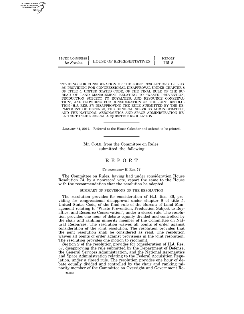 handle is hein.congrecreports/crptxsrs0001 and id is 1 raw text is: AUT-ENTICATED
US. GOVERNMENT
INFORMATION
      GP










                   115TH CONGRESS                                    REPORT
                     1st Session   HOUSE  OF REPRESENTATIVES          115-8




                  PROVIDING  FOR CONSIDERATION OF THE  JOINT RESOLUTION (H.J. RES.
                    36) PROVIDING FOR CONGRESSIONAL DISAPPROVAL UNDER  CHAPTER 8
                    OF TITLE 5, UNITED STATES CODE, OF THE FINAL RULE OF THE BU-
                    REAU  OF LAND  MANAGEMENT   RELATING  TO WASTE  PREVENTION,
                    PRODUCTION  SUBJECT  TO ROYALTIES, AND  RESOURCE   CONSERVA-
                    TION, AND PROVIDING FOR CONSIDERATION  OF THE JOINT RESOLU-
                    TION (H.J. RES. 37) DISAPPROVING THE RULE SUBMITTED BY THE DE-
                    PARTMENT  OF DEFENSE,  THE GENERAL  SERVICES ADMINISTRATION,
                    AND THE  NATIONAL AERONAUTICS  AND  SPACE ADMINISTRATION RE-
                    LATING TO THE FEDERAL ACQUISITION REGULATION


                    JANUARY 31, 2017.-Referred to the House Calendar and ordered to be printed.


                               Mr. COLE, from the Committee on Rules,
                                      submitted the following


                                         REPORT

                                         [To accompany H. Res. 74]
                    The  Committee on Rules, having had under consideration House
                  Resolution 74, by a nonrecord vote, report the same to the House
                  with the recommendation that the resolution be adopted.
                             SUMMARY  OF PROVISIONS OF THE RESOLUTION
                    The  resolution provides for consideration of H.J. Res. 36, pro-
                  viding for congressional disapproval under chapter 8 of title 5,
                  United  States Code, of the final rule of the Bureau of Land Man-
                  agement  relating to Waste Prevention, Production Subject to Roy-
                  alties, and Resource Conservation, under a closed rule. The resolu-
                  tion provides one hour of debate equally divided and controlled by
                  the chair and ranking minority member of the Committee on Nat-
                  ural Resources. The resolution waives all points of order against
                  consideration of the joint resolution. The resolution provides that
                  the joint resolution shall be considered as read. The resolution
                  waives all points of order against provisions in the joint resolution.
                  The  resolution provides one motion to recommit.
                    Section 2 of the resolution provides for consideration of H.J. Res.
                    37, disapproving the rule submitted by the Department of Defense,
                  the General Services Administration, and the National Aeronautics
                  and  Space Administration relating to the Federal Acquisition Regu-
                  lation, under a closed rule. The resolution provides one hour of de-
                  bate equally divided and controlled by the chair and ranking mi-
                  nority member  of the Committee on Oversight and Government Re-
                      69-008


