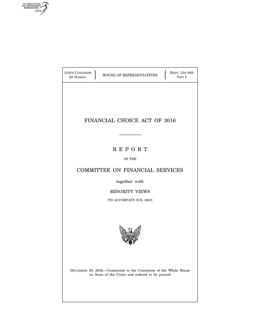 handle is hein.congrecreports/crptxtby0001 and id is 1 raw text is: AUTHENTICATE
U.S. GOVERNMENT
INFORMATION
      Gp


114TH CONGRESS 1 U                          { REPT. 114-883
  2d Session     HOUSE OF REPRESENTATIVES     Part 1











         FINANCIAL CHOICE ACT OF 2016







                     REPORT

                          OF THE


     COMMITTEE ON FINANCIAL SERVICES


                       together with

                    MINORITY VIEWS

                    [TO ACCOMPANY H.R. 59831


DECEMBER 20, 2016.-Committed to the Committee of the Whole House
        on State of the Union and ordered to be printed



