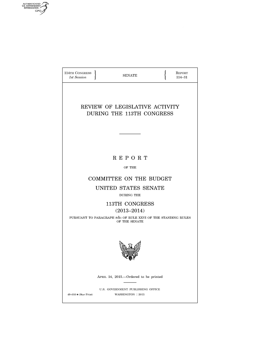handle is hein.congrecreports/crptxtcd0001 and id is 1 raw text is: AUTHENTICATED
U.S. GOVERNMENT
INFORMATION
     Gp


114TH CONGRESS                                REPORT
  1st Session           SENATE                114-31







       REVIEW OF LEGISLATIVE ACTIVITY

         DURING THE 113TH CONGRESS











                    REPORT

                         OF THE


          COMMITTEE ON THE BUDGET

             UNITED STATES SENATE

                       DURING THE

                 113TH CONGRESS

                     (2013-2014)

  PURSUANT TO PARAGRAPH 8(b) OF RULE XXVI OF THE STANDING RULES
                      OF THE SENATE


49-010O (Star Print)


APRIL 14, 2015.-Ordered to be printed


U.S. GOVERNMENT PUBLISHING OFFICE
       WASHINGTON : 2015


