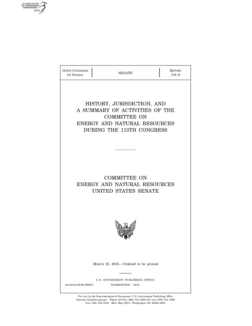 handle is hein.congrecreports/crptxtce0001 and id is 1 raw text is: AUTHE AT .
U.. OVRNMENT~.,
    INORATO


114TH CONGRESS                              J    REPORT
  1st Session             SENATE                  114-6







           HISTORY, JURISDICTION, AND

       A SUMMARY OF ACTIVITIES OF THE

                   COMMITTEE ON

       ENERGY AND NATURAL RESOURCES

          DURING THE 113TH CONGRESS












                   COMMITTEE ON

       ENERGY AND NATURAL RESOURCES

              UNITED STATES SENATE


MARCH 25, 2015.-Ordered to be printed


49-010 *(STAR PRINT)


U.S. GOVERNMENT PUBLISHING OFFICE
       WASHINGTON : 2015


For sale by the Superintendent of Documents, U.S. Government Publishing Office
Internet: bookstore.gpo.gov Phone: toll free (866) 512-1800; DC area (202) 512-1800
    Fax: (202) 512-2104 Mail: Stop IDCC, Washington, DC 20402-0001


