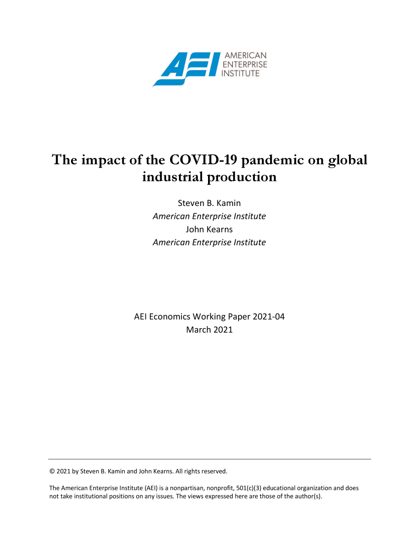 handle is hein.covidcol/aeiadts0001 and id is 1 raw text is: 















The impact of the COVID-19 pandemic on global

                       industrial production


                               Steven  B. Kamin
                         American  Enterprise Institute
                                 John  Kearns
                         American  Enterprise Institute







                    AEI Economics  Working  Paper 2021-04
                                  March 2021


© 2021 by Steven B. Kamin and John Kearns. All rights reserved.

The American Enterprise Institute (AEI) is a nonpartisan, nonprofit, 501(c)(3) educational organization and does
not take institutional positions on any issues. The views expressed here are those of the author(s).


