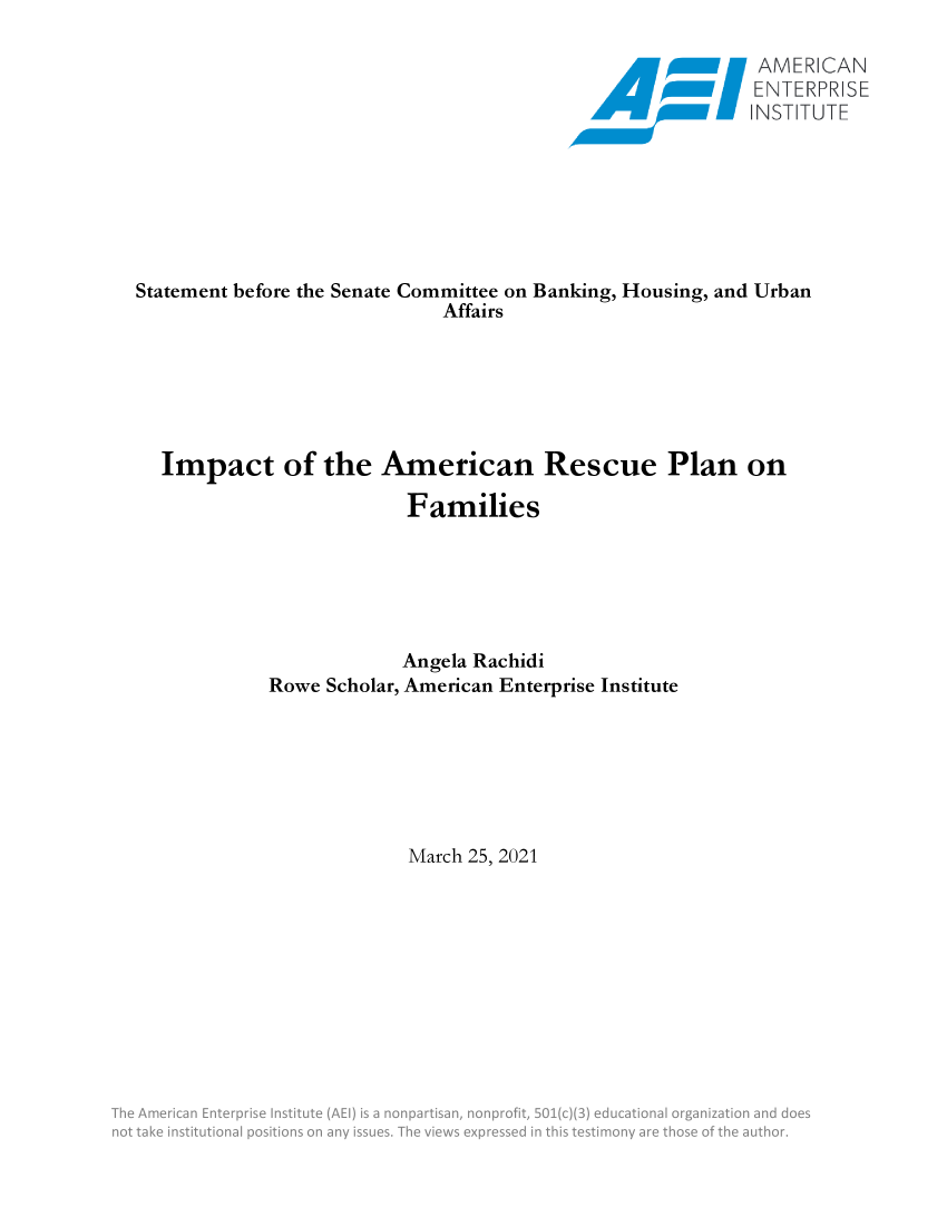 handle is hein.covidcol/aeiadtx0001 and id is 1 raw text is: 


                                                  ENTERPRISE
                                                  I NSTTUT E







Statement before the Senate Committee on Banking, Housing, and Urban
                         Affairs






  Impact of the American Rescue Plan on

                      Families






                      Angela Rachidi
           Rowe Scholar, American Enterprise Institute







                      March 25, 2021












        S  m   n         ;r n s ..:n


