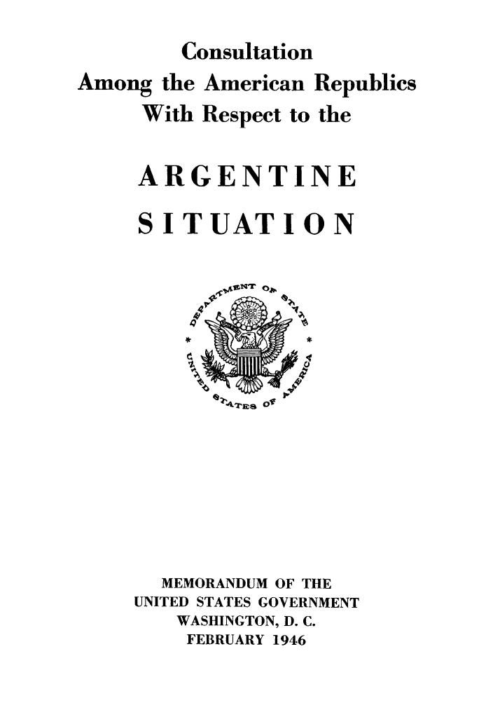 handle is hein.cow/aaarg0001 and id is 1 raw text is: Consultation

Among the American Republics
With Respect to the
ARGENTINE
SITUATION
MEMORANDUM OF THE
UNITED STATES GOVERNMENT
WASHINGTON, D. C.
FEBRUARY 1946


