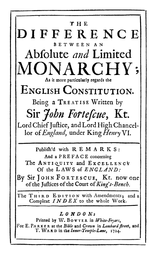 handle is hein.cow/ablimonch0001 and id is 1 raw text is: T 1i
THE
DIFFE RE NC E
BETWEE-N AN
Abfolute and Limited
MONARCHY;
As it more particularly regards the
ENGLISH CONSTITUTION.
Being a TR EATIS E Written by
Sir 7ohn Fortefcue, Kt.
Lord Chief Julfice, and Lord High Chancel-
lor of England, under King Henry VI.
Publifh'd with R E M A R K S:
And a P R E F A C E concerning
The ANTIQUITY and EXCELLENC0
Of the LAWS of ENGLAND:
By Sir JOIN FORTESCUE, Kr. now one
of the Jullices of the Court of King's-Bench.
The T H I R D E D I T I O N with Amendments; and a
Compleat INDEX to the whole Work.
LONDON:
Printed by W. Bo W  Y E R in White-Fryars,
For E. PA R K E R at the Bibe and Crown in Lorbardflreet, and
T. WA I D in the Inner-7iemple-Laxe, 1 724.


