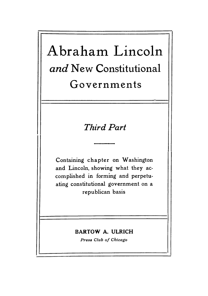 handle is hein.cow/ablincog0003 and id is 1 raw text is: Abraham Lincoln
and New Constitutional
Governments

Third Part
Containing chapter on Washington
and Lincoln, showing what they ac-
complished in forming and perpetu-
ating constitutional government on a
republican basis

BARTOW A. ULRICH
Press Club of Chicago


