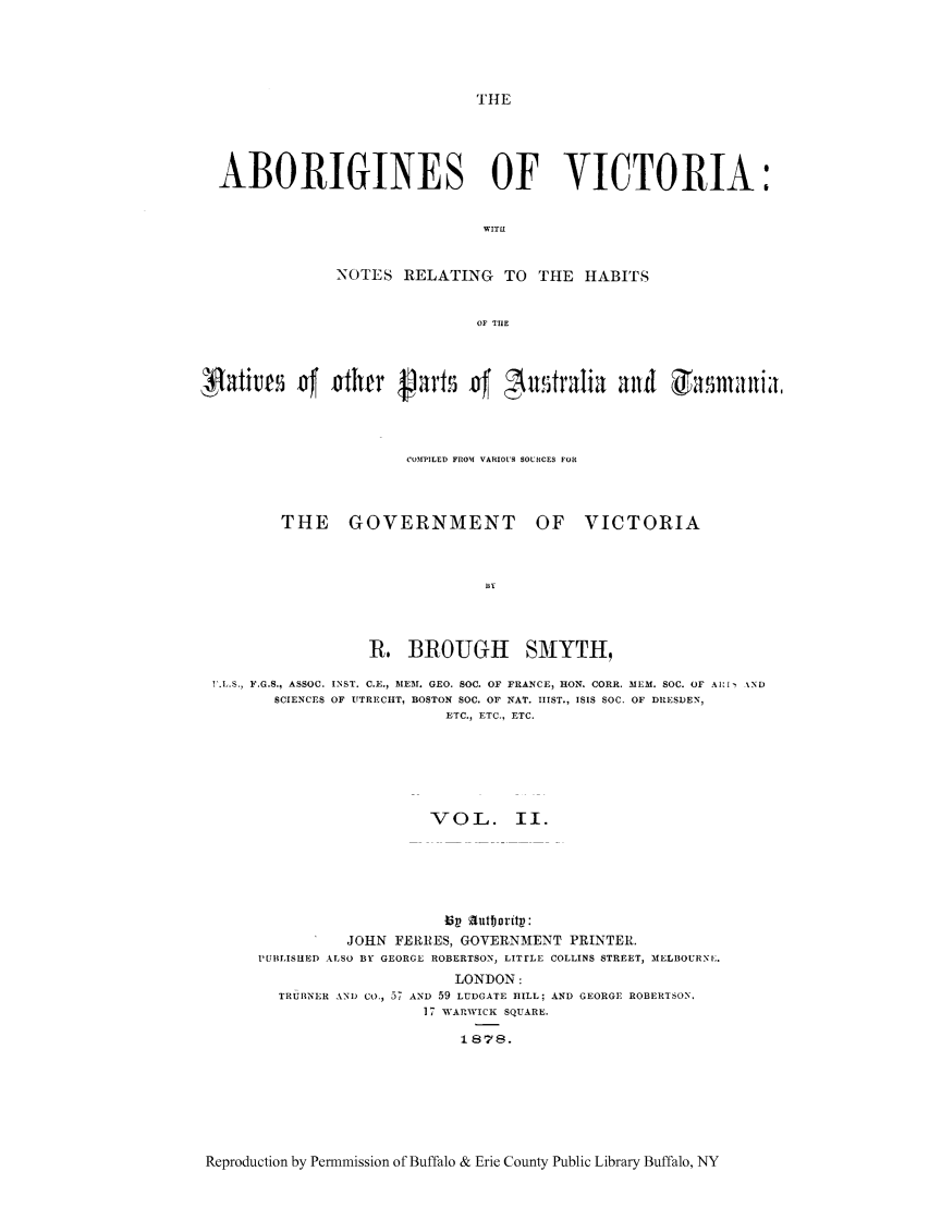 handle is hein.cow/aborigvi0002 and id is 1 raw text is: THE

ABORIGINES OF VICTORIA:
WITLI
NOTES RELATING TO THE HABITS
OF TIlE
xoaim        f irhe         .v1     D1 n       tv1i a        d        lrlia.
CO3FPILED FIOM VARIOUS SOURCES FOR
THE GOVERNMENT OF VICTORIA
R, BROUGH SMYTH,
F.L.S., F.G.S., ASSOC. INST. C.E., MIEM. GEO. SOC. OF FRANCE, HON. CORR. MEM. SOC. OF All %ND
SCIENCES OF UTRECHT, BOSTON SOC. OF NAT. IIIST., ISIS SOC. OF DIESDEN,
ETC., ETC., ETC.
VOL. II.
JOHN FERRES, GOVERNMENT PRINTER.
PUBLISHED ALSO BY GEORGE ROBERTSON, LITrLE COLLINS STREET, MELBOURNE.
LONDON:
TRURNER AND Co., 57 AND 59 LUDGATE HILL; AND GEORGE ROBERTSON,
17 WARvICK SQUARE.
1878.

Reproduction by Permmission of Buffalo & Erie County Public Library Buffalo, NY


