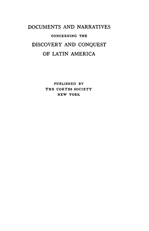 handle is hein.cow/accqgut0001 and id is 1 raw text is: 





DOCUMENTS AND NARRATIVES

        CONCERNING THE

 DISCOVERY AND CONQUEST

     OF LATIN AMERICA






        PUBLISHED BY
      THE CORTES SOCIETY
          NEW YORK


