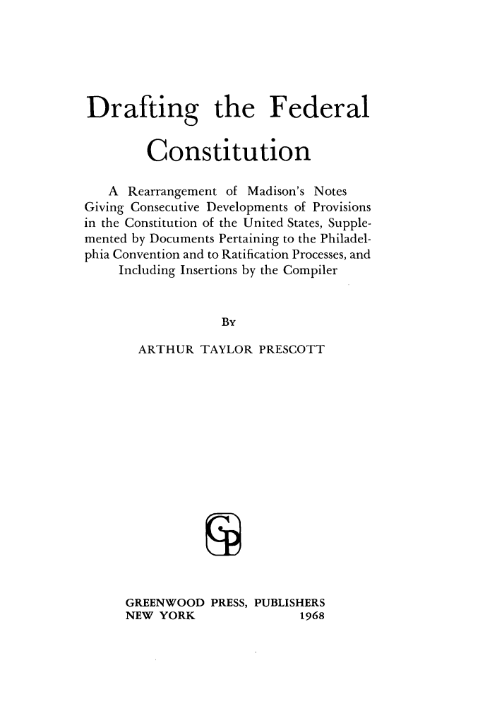 handle is hein.cow/acgtota0001 and id is 1 raw text is: Drafting the Federal
Constitution
A Rearrangement of Madison's Notes
Giving Consecutive Developments of Provisions
in the Constitution of the United States, Supple-
mented by Documents Pertaining to the Philadel-
phia Convention and to Ratification Processes, and
Including Insertions by the Compiler
By
ARTHUR TAYLOR PRESCOTT
GREENWOOD PRESS, PUBLISHERS
NEW YORK                  1968


