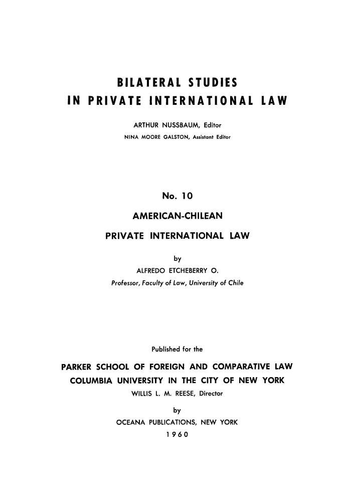 handle is hein.cow/achiprla0001 and id is 1 raw text is: BILATERAL STUDIES
IN PRIVATE INTERNATIONAL LAW
ARTHUR NUSSBAUM, Editor
NINA MOORE GALSTON, Assistant Editor
No. 10
AMERICAN-CHILEAN

PRIVATE INTERNATIONAL LAW
by
ALFREDO ETCHEBERRY 0.
Professor, Faculty of Law, University of Chile

Published for the
PARKER SCHOOL OF FOREIGN AND COMPARATIVE LAW
COLUMBIA UNIVERSITY IN THE CITY OF NEW YORK
WILLIS L. M. REESE, Director
by
OCEANA PUBLICATIONS, NEW YORK
1960


