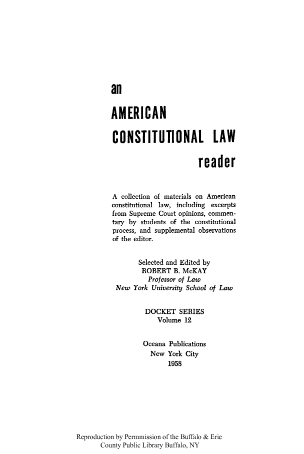 handle is hein.cow/aclaread0001 and id is 1 raw text is: an
AMERICAN
CONSTITUTIONAL LAW
reader
A collection of materials on American
constitutional law, including excerpts
from Supreme Court opinions, commen-
tary by students of the constitutional
process, and supplemental observations
of the editor.
Selected and Edited by
ROBERT B. McKAY
Professor of Law
New York University School of Law
DOCKET SERIES
Volume 12
Oceana Publications
New York City
1958
Reproduction by Permmission of the Buffalo & Erie
County Public Library Buffalo, NY


