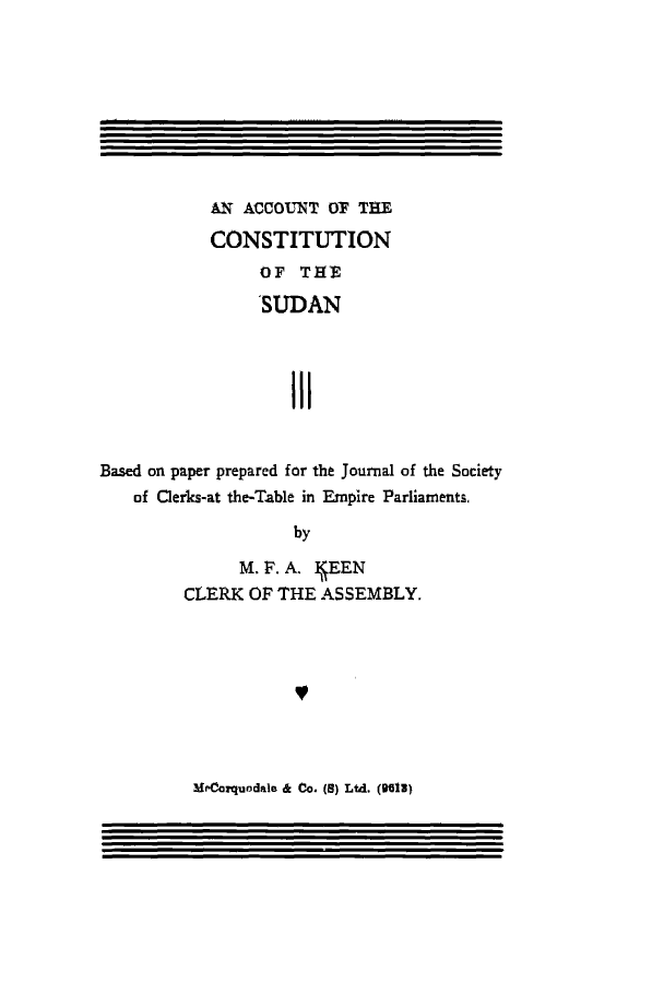 handle is hein.cow/acotheonoft0001 and id is 1 raw text is: AN ACCOUNT Or THE
CONSTITUTION
aF THE
SUDAN
III
Based on paper prepared for the Journal of the Society
of Clerks-at the-Table in Empire Parliaments,
by
M. F. A.  EEN
CLERK OF THE ASSEMBLY.

MrCarquodale & Co. (B) Ltd. (H01)


