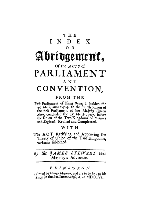 handle is hein.cow/acppking0001 and id is 1 raw text is: THE
INDEX
o R
Of the A CTS of
PARLIAMENT
AND
CONVENTION,
FROM THE
Firit Parliament of King 7ames I. holden the
,.6 Mai, inno 1414. to the fourth Scli,on of
the firft Parliament of her Majeffy Queen
Anne, concluded the -i  MrcO 1707, before
the Union of the Two Kingdoms of Scotland
and England; Revifed and Compleated.
WITH
The A C T Ratifying and Approving tie
Treaty of Union of the Two Kingdoms,
verbatim fubjoined.
By Sir ,AMES STEWART Her
Majeffy's Advocate.
E D JANBV R G H,
erinted by Geoege Mofman, and are to be fold at his
Shop in the Lfarliament-Clofi, .4. D. MDCCVIi.


