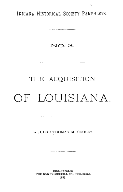 handle is hein.cow/acqla0001 and id is 1 raw text is: INDIANA HISTORICAL SOCIETY PAMPHLETS.

NO.x 3.
THE ACQUISITION
OF LOUISIAN
By JUDGE THOMAS M. COOLEY.
INDIANAPOLIS,.
THE BOWEN-MERRILL CO., PUBLISHERS,
1887.

A.


