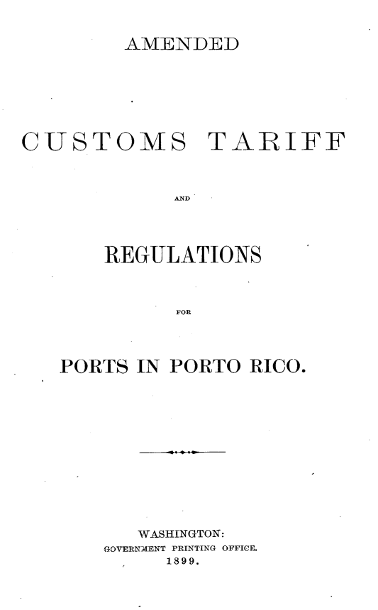 handle is hein.cow/adcmtfrspt0001 and id is 1 raw text is: 


         AMENDED








CUSTOMS TARIFF



             AND




       REGULATIONS



             FOR


PORTS IN PORTO  RICO.













       WASHINGTON:
    GOVERNMENT PRINTING OFFICE.
         1899.


