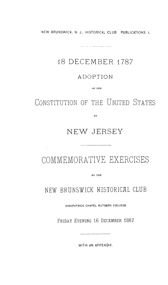 handle is hein.cow/adcusnj0001 and id is 1 raw text is: 




NEW BRUNSWICK, N. J., HISTORICAL CLUB. PUBLICATIONS. 1.


       48  DECEMBER 4787

              ADOPTION

                  OF THE


CONSTITUTION   OF THE  UNITED   STATES

                   BY


          NEW JERSEY




  COMMEMORATIVE EXERCISES

                  BY THE


   NEW  BRUNSWICK   HISTORICAL CLUB


   KIRKPATRICK CHAPEL RUTGERS COLLEGE


FRIDAY EVENING 16 DECEMBER 1887


WITH AN APPENDIX.


