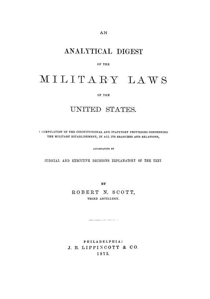 handle is hein.cow/admil0001 and id is 1 raw text is: ANALYTICAL DIGEST
OF THE
MILITARY LAWS
OF THE

UNITED

STATES.

COMPILATION OF THE CONSTITUTIONAL AND STATUTORY PROVISIONS CONCERNING
THE MILITARY ESTABLISHMENT, IN ALL ITS BRANCHES AND RELATIONS,
ACCOMPANIED BY
JUDICIAL AND EXECUTIVE DECISIONS EXPLANATORY OF THE TEXT.
BY

ROBERT N. SCOTT,
THIRD ARTILLERY.
PHILADELPHIA:
J. B. LIPPINCOTT & CO.
1873.



