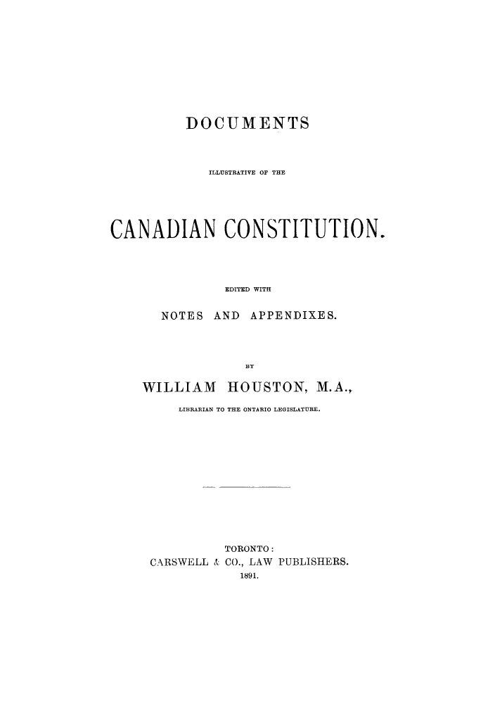 handle is hein.cow/adtx0001 and id is 1 raw text is: DOCUMENTS
ILLUSTRATIVE OF THE
CANADIAN CONSTITUTION.
EDITED WITH
NOTES AND APPENDIXES.
BY

WILLIAM HOUSTON, M.A.,
LIBRARIAN TO THE ONTARIO LEGISLATURE.
TORONTO:
CARSWELL & CO., LAW PUBLISHERS.
1891.


