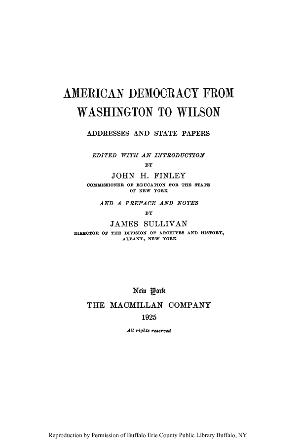 handle is hein.cow/adwastp0001 and id is 1 raw text is: AMERICAN DEMOCRACY FROM
WASHINGTON TO WILSON
ADDRESSES AND STATE PAPERS
EDITED WITH AN INTRODUCTION
BY
JOHN H. FINLEY
COHMISSIONER OF EDUCATION FOR THE STATE
OF NEW YORK
AND A PREFACE AND NOTES
BY
JAMES SULLIVAN
DIRECTOR OF THE DIVISION OF ARCHIVES AND HISTORY,
ALBANY, NEW YORK
Neb, gork
THE MACMILLAN COMPANY
1925
All rights reserved

Reproduction by Permission of Buffalo Erie County Public Library Buffalo, NY



