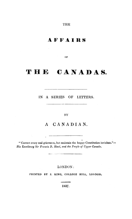 handle is hein.cow/afcnda0001 and id is 1 raw text is: 





THE


          AFFAIRS



                   OF



THE CANADAS.


IN A SERIES OF LETTERS.




            BY


   A CANADIAN.


Correct every real grievance, but maintain the happy Constitution inviolate.-
His Excellency Sir Francis B. Head, and the People of Upper Canada.





                    LONDON:

      PRINTED BY J. KING, COLLEGE HILL, LONDON.


                      1837.


