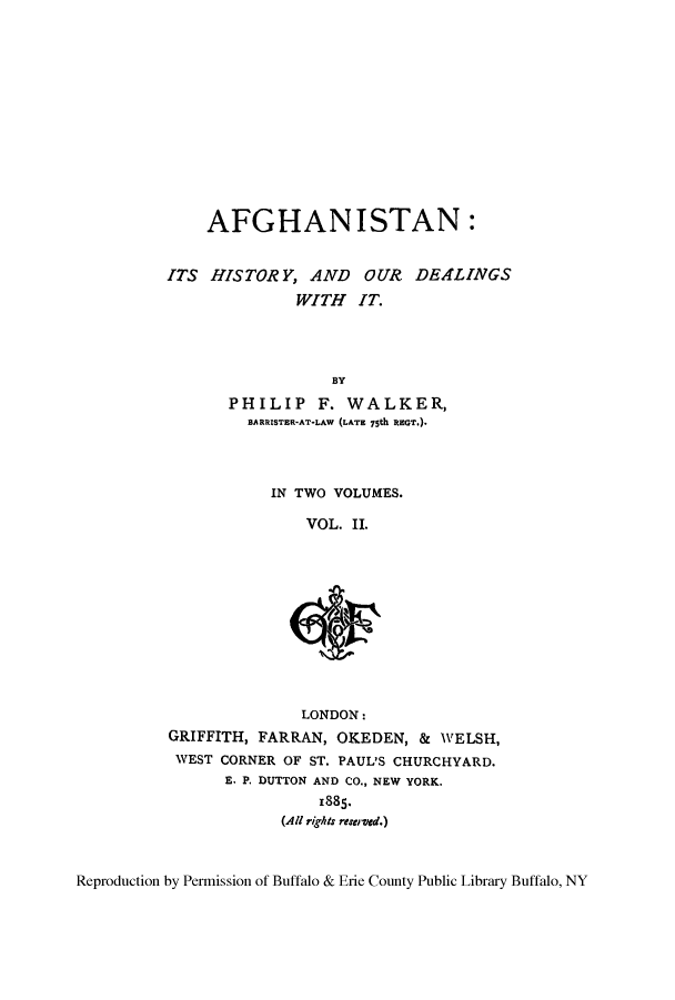 handle is hein.cow/afhisour0002 and id is 1 raw text is: AFGHANISTAN:
ITS HISTORY, AND OUR DEALINGS
WITH IT.
BY
PHILIP F. WALKER,
BARRISTER-AT-LAW (LATE 75th REGT.).

IN TWO VOLUMES.
VOL. II.

LONDON:
GRIFFITH, FARRAN, OKEDEN, & WELSH,
WEST CORNER OF ST. PAUL'S CHURCHYARD.
E. P. DUTTON AND CO., NEW YORK.
1885.
(All rights reserved.)

Reproduction by Permission of Buffalo & Erie County Public Library Buffalo, NY


