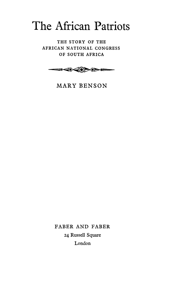 handle is hein.cow/afripaco0001 and id is 1 raw text is: The African Patriots
THE STORY OF THE
AFRICAN NATIONAL CONGRESS
OF SOUTH AFRICA

MARY BENSON
FABER AND FABER
24 Russell Square
London


