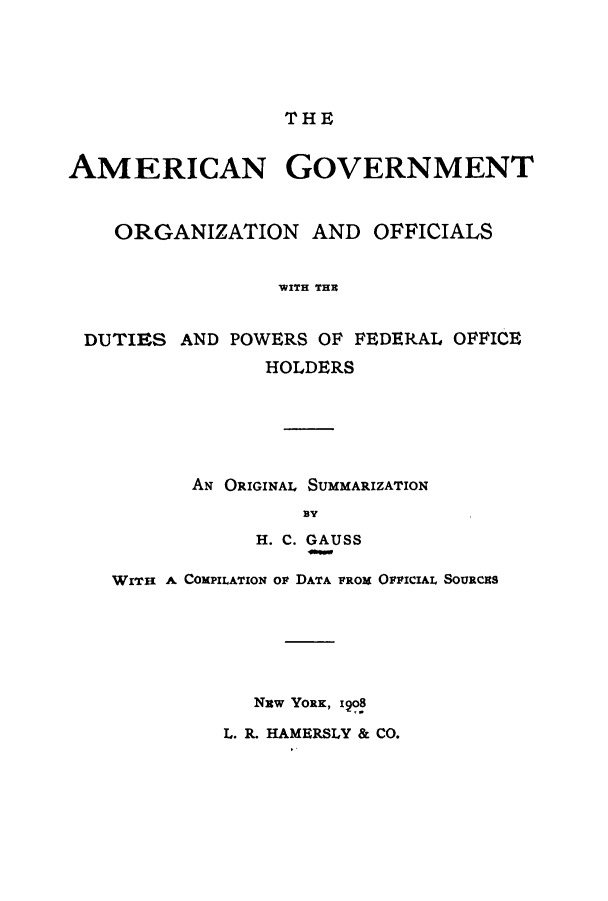 handle is hein.cow/agoorg0001 and id is 1 raw text is: THE
AMERICAN GOVERNMENT
ORGANIZATION AND OFFICIALS
WITH THR
DUTIES AND POWERS OF FEDERAL OFFICE
HOLDERS
AN ORIGINAL SUMMARIZATION
By
H. C. GAUSS
WITH A COMPILATION op DATA PROx OFFICIAL SoURcas
Nuw YoRK, 198
L. R. HAMERSLY & CO.


