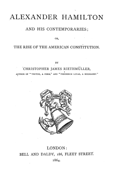 handle is hein.cow/ahamcont0001 and id is 1 raw text is: 



ALEXANDER HAMILTON


      AND  HIS CONTEMPORARIES;

                  OR,

  THE RISE OF THE AMERICAN CONSTITUTION.



                  BY

     CHRISTOPHER JAMES RIETHMULLER,
  AUTHOR OF TEUTON, A POEM, AND  FREDERICK LUCAS, A BIOGRAPHY.



















               LONDON:
    BELL AND DALDY, 186, FLEET STREET.
                 1864.


