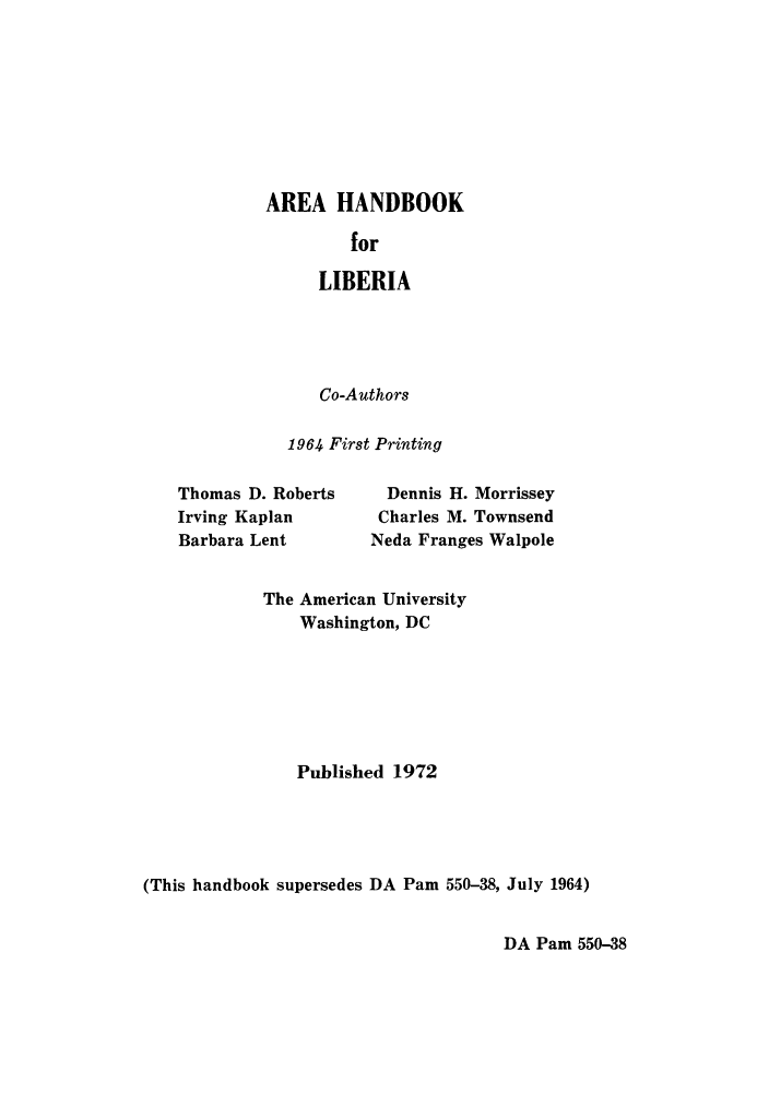 handle is hein.cow/ahanlib0001 and id is 1 raw text is: AREA HANDBOOK
for
LIBERIA

Co-Authors
1964 First Printing

Thomas D. Roberts
Irving Kaplan
Barbara Lent

Dennis H. Morrissey
Charles M. Townsend
Neda Franges Walpole

The American University
Washington, DC
Published 1972
(This handbook supersedes DA Pam 550-38, July 1964)

DA Pam 550-38


