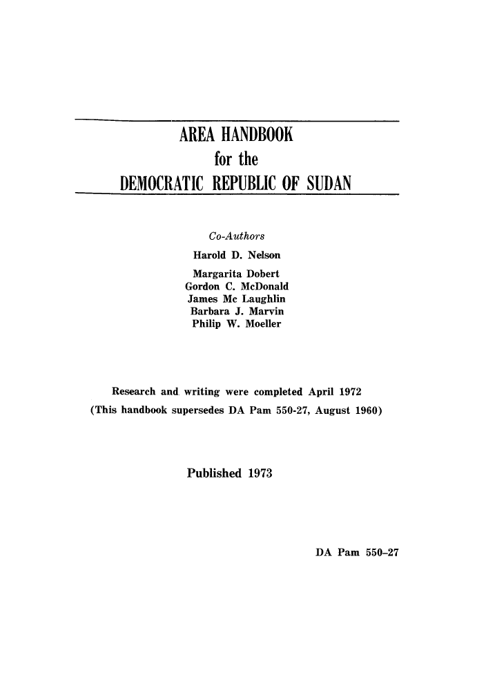 handle is hein.cow/ahdersu0001 and id is 1 raw text is: AREA HANDBOOK
for the
DEMOCRATIC REPUBLIC OF SUDAN
Co-Authors
Harold D. Nelson
Margarita Dobert
Gordon C. McDonald
James Mc Laughlin
Barbara J. Marvin
Philip W. Moeller
Research and writing were completed April 1972
(This handbook supersedes DA Pam 550-27, August 1960)
Published 1973

DA Pam 550-27


