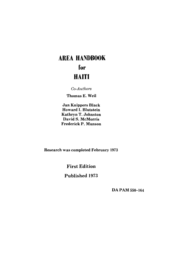 handle is hein.cow/ahfohai0001 and id is 1 raw text is: AREA HANDBOOK
for
HAITI
Co-Authors
Thomas E. Weil
Jan Knippers Black
Howard I. Blutstein
Kathryn T. Johnston
David S. McMorris
Frederick P. Munson
Research was completed February 1973
First Edition
Published 1973

DA PAM 550-164


