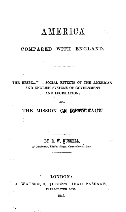 handle is hein.cow/aicpegd0001 and id is 1 raw text is: 






           AMERICA



   COMPARED WITH ENGLAND.







THE RESPEuf.4 ' SOCIAL EFFECTS OF THE AMERICAN
     AND .ENGLISH SYSTEMS OF GOVERNMENT
             AND LEGISLATION;

                  AND

    THE  MISSION  QI


           BY R. W. RUSSELL,
      Of Cincinnati, United States, Counsellor.at-Law.







             LONDON:

J. WATSON, 3, QUEEN'S HEAD PASSAGE,
            PATERNOSTER ROW.
                1849.



