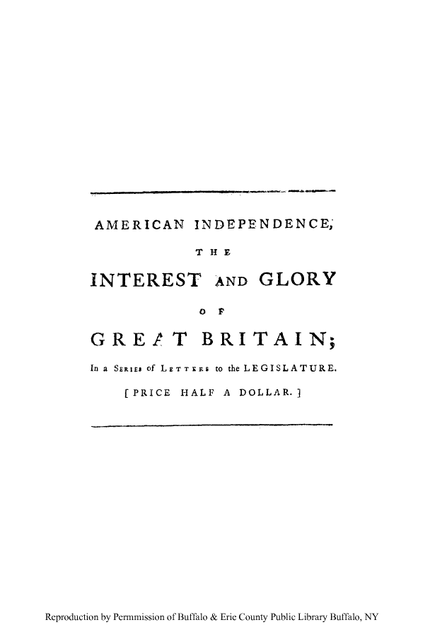 handle is hein.cow/aindegg0001 and id is 1 raw text is: AMERICAN INDEIPFNDENCE;
TH E
INTEREST AND GLORY
OF]p
GRE! T BRITAIN;
In a SERiEm of LETT XiRS to the LEGISLATURE.
[PRICE HALF A DOLLAR. ]

Reproduction by Per-mission of Buffalo & Erie County Public Library Buffalo, NY


