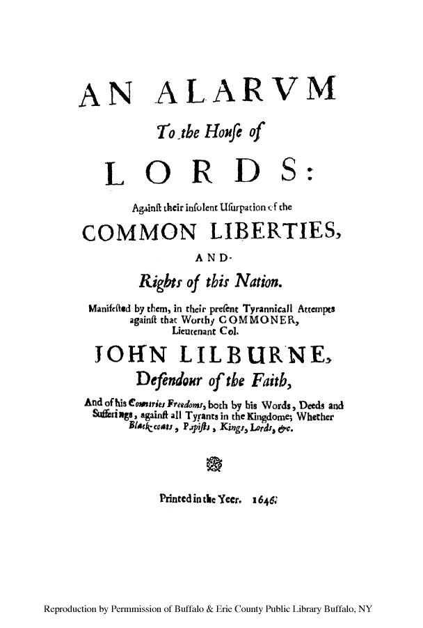 handle is hein.cow/alarum0001 and id is 1 raw text is: AN ALARVM
To the Houp of
LORDS:
Againft their infolent Ufurpation f the
COMMON LIBERTIES,
AND-
Rights of this Nation.
Manififted by them, in their prefent Tyrannicall Attempts
againfit that Worthy C 0MM ONE R,
Lieutenant Col.
JOffN LILBURNE,
Defendour of the Faidb,
And of his Coauries Freedow, both by his Words, Deeds and
Sufferings, againfi all TyFants in the Kingdome; Whether
Blaecoas , Payiftj , Kings, Lords, &c.
Printed inthe Yccr. I646

Reproduction by Permmission of Buffalo & Erie County Public Library Buffalo, NY


