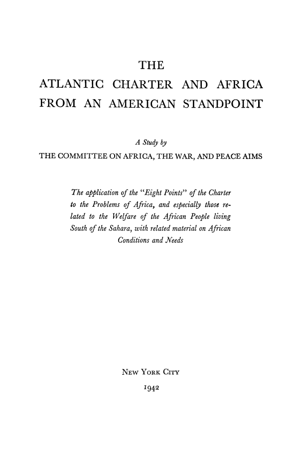 handle is hein.cow/altanch0001 and id is 1 raw text is: THE
ATLANTIC CHARTER AND AFRICA
FROM AN AMERICAN STANDPOINT
A Study by
THE COMMITTEE ON AFRICA, THE WAR, AND PEACE AIMS
The application of the Eight Points of the Charter
to the Problems of Africa, and especially those re-
lated to the Welfare of the African People living
South of the Sahara, with related material on African
Conditions and Needs
NEW YORK CITY
1942



