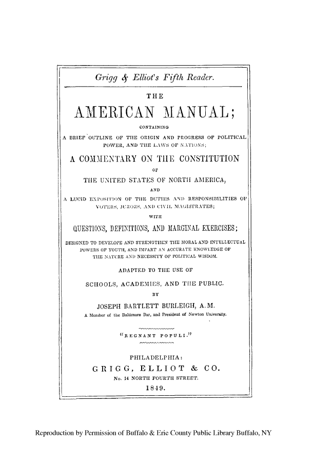 handle is hein.cow/amacbreifp0001 and id is 1 raw text is: Grigg 4    Elliot's Ffth Reader.
THE
AMERICAN MANUAL;
CONTAINING
A BRIEF OUTLINE OF TIE ORIGIN AND PROGRESS OF POLITICAL
POWER, AND TILE LAMSV OF NA'ION>;
A COM1EN'I'XRY ON TIlE CONSTITUTION
TItE UNITED STATES OF NORTH AMERICA,
AND
A LUCID EXPOSITION OF TIlE DUTIES AND RESPONSIBILITIES 01'
VU'I'LItS, iJUROS, AND CIVIL MNA(ISTRATES;
WITi
QUESTIONS, DEFINITIONS, AND IARGINAL EXERCISES;
DESIGNED TO DEVELOPE AND STRENGTHEN TILE MORAL AND INTELLECTUAL
POWERS OF YOUTH, AND IMPART AN ACCURATE KNOWLDGE OF
THE NATURE AN) NECESSITY OF POLITICAL WISDOM.
ADAPTED TO TIE USE OF
SCHOOLS, ACADEMIES, AND TIE PUBLIC.
BY
JOSEPH BARTLETT BURLEIGH, A.M.
A Member of the Baltimore Bar, and President of Newton Uiversity.
REGNANT POPULI)
PHILADELPHIA:
GRIGG, ELLIOT               &   CO.
No. 14 NORTH FOURTH STREET.
1849.

Reproduction by Permission of Buffalo & Erie County Public Library Buffalo, NY


