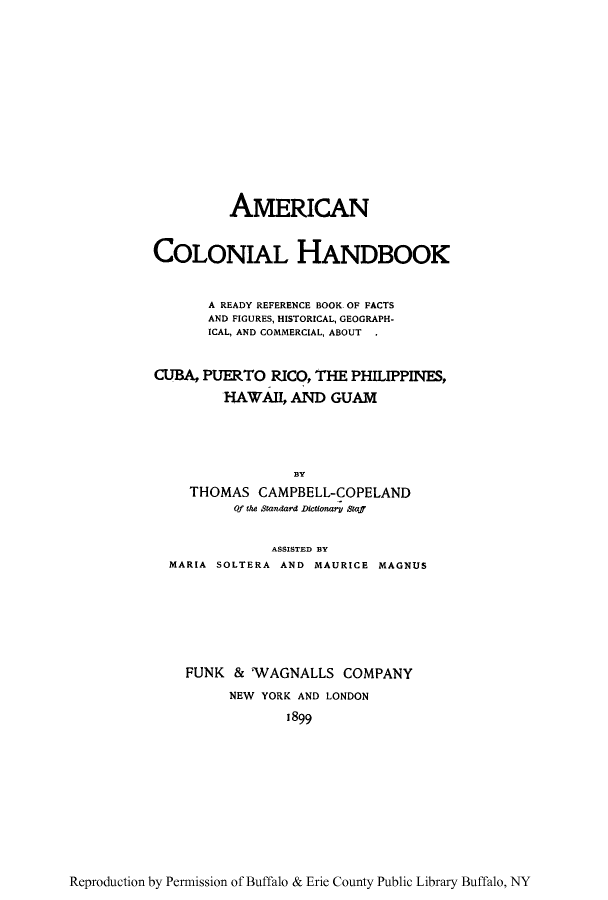 handle is hein.cow/amcohacu0001 and id is 1 raw text is: AMERICAN
COLONIAL HANDBOOK
A READY REFERENCE BOOK OF PACTS
AND FIGURES, HISTORICAL, GEOGRAPH-
ICAL, AND COMMERCIAL, ABOUT .
CUBA, PUERTO RICO, THE PHILIPPINES,
HAWAII, AND GUAM
BY
THOMAS CAMPBELL-COPELAND
Of the Sandard Dictionary Staff
ASSISTED BY
MARIA SOLTERA AND MAURICE MAGNUS
FUNK & VAGNALLS COMPANY
NEW YORK AND LONDON
1899

Reproduction by Permission of Buffalo & Erie County Public Library Buffalo, NY


