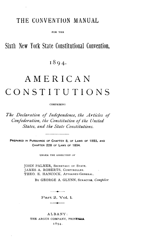 handle is hein.cow/amconcpg0001 and id is 1 raw text is: 




    THE CONVENTION MANUAL


                   FOR THE



Sixth New York State Constitutional Convention,




                  1894.




        AMERICAN



CONSTITUTIONS


                  COMPRISING


The Declaration of Independence, the Articles of
  Confederation, the Constitution of the United
       States, and the State Constitutions.



  PREPARED IN PURSUANCE OF CHAPTER 8, OF LAWS OF 1893, AND
           CHAPTER 228 OF LAWS OF 1894.


              UNDER THE DIRECTION OF


       JOHN PALMER, SECRETARY OF STATE.
       JAMES A. ROBERTS, COMPTROLLER.
       THEO. E. HANCOCK, ATTORNEY-GENERAL.

            BY GEORGE A. GLYNN, SYRACUSE, Comfiler




              Part 2, Vol, 1.




                 ALBANY:
          THE ARGUS COMPANY, PRINT1S.
                   1894.


