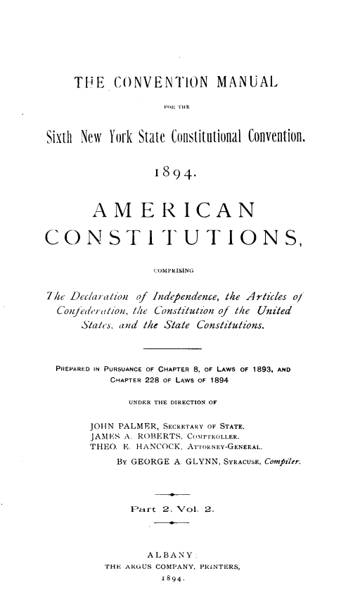 handle is hein.cow/amconcpg0002 and id is 1 raw text is: 








     THE   CONVENTION MANUAL

                    F11 THE



Sixth New  York State Constitutional Convention.



                  1894.



        AMERICAN


CONSTI TUTIONS,


                  COMPRISING


7he Dec/aration of Independence, the Articles o/
  Confede ralion, t1/e Constitution of the United

      States, and the State Constitutions.




  PREPARED IN PURSUANCE OF CHAPTER 8, OF LAWS OF 1893, AND
           CHAPTER 228 OF LAWS OF 1894

              UNDER THE DIRECTION OF


       JOHN PALMER, SECRETARY OF STATE.
       JAM ES A. ROBERTS, COMPTROLLER.
       THEO. E. HANCOCK, ATTORNEY-GENERAL.

            BY GEORGE A. GLYNN, SYRACUSE, Compiler.





              Part 2, Vol. 2.




                 ALBANY:
          THE ARGUS COMPANY, PRINTERS,
                   1894.


