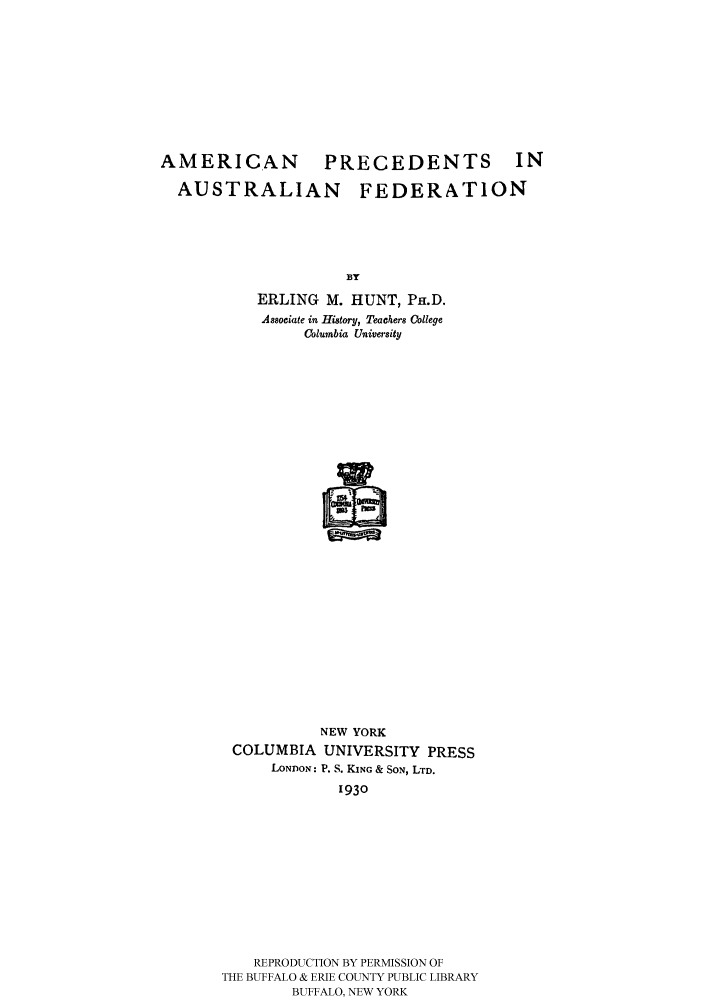 handle is hein.cow/ameraustf0001 and id is 1 raw text is: 









AMERICAN           PRECEDENTS            IN

  AUSTRALIAN           FEDERATiON





                     BY
           ERLING M. HUNT, PH.D.
           Associate in History, Teachers College
                 Columbia University


           NEW YORK
 COLUMBIA UNIVERSITY PRESS
      LONDON: P. S. KING & SON, LTD.
              1930











    REPRODUCTION BY PERMISSION OF
THE BUFFALO & ERIE COUNTY PUBLIC LIBRARY
        BUFFALO, NEW YORK


