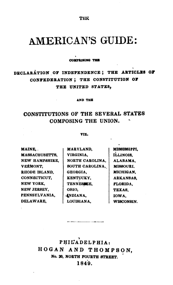 handle is hein.cow/amgdind0001 and id is 1 raw text is: 


THE


     AMERICAN'S GUIDE:



                  COMPIEING TI


DECLARATION OF INDEPENDENCE ; THE ARTICLES OF
     CONFEDERATION ; THE CONSTITUTION OF
             THE UNITED STATES.


                    AND THE


   CONSTITUTIONS OF THE SEVERAL STATES
           COMPOSING THE UNION.


                     VIZ.


MAINE,.
MASSACHUSETTS,
NEW HAMPSHIRE,
VERMONT,
RHODE ISLAND,
CONNECTICUT,
NEW YORK,
NEW JERSEY,
PENNSYLVANIA,
DELAWARE,


MARYLAND,
VIRGINIA,
NORTH CAROLINA,
SOUTH CAROLINA,
GEORGIA,
KENTUCKY,
TENNESKE,
OHIO,
{NDIANA,
LOUISIANA,


MISSISSIPPI,
ILLINOIS,
ALABAMA,
MISSOURI.
MICHIGAN,
ARKANSAS,
FLORIDA,
TEXAS,
IOWA,
WISCONSIN.


       PHIL°ADELPHIA:

HOGAN AND THOMPSON,
    No. 30, NORTH FOURTH STREET.
             1849.


