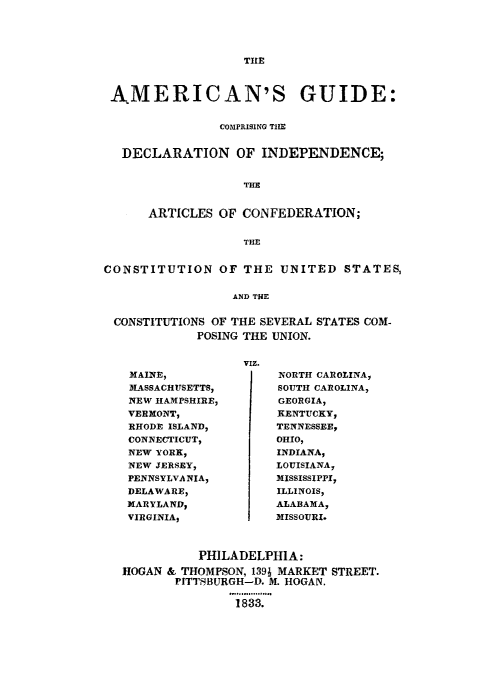 handle is hein.cow/amguind0001 and id is 1 raw text is: TILE

AMERICAN'S GUIDE:
COMPRISING THE
DECLARATION OF INDEPENDENCE;
THE
ARTICLES OF CONFEDERATION;
THE
CONSTITUTION OF THE UNITED STATES,
AND THE
CONSTITUTIONS OF THE SEVERAL STATES COM-
POSING THE UNION.

VIZ.

MAINE,
MASSACHUSETTS,
NEW HAMPSHIRE,
VERMONT,
RHODE ISLAND,
CONNECTICUT,
NEW YORK,
NEW JERSEY,
PENNSYLVANIA,
DELAWARE,
MARYLAND,
VIRGINIA9

NORTH CAROLINA,
SOUTH CAROLINA,
GEORGIA,
KENTUCKY,
TENNESSEE,
OHIO,
INDIANA,
LOUISIANA,
MISSISSIPPI,
ILLINOIS,
ALABAMA,
MISSOURI.

PHILADELPHIA:
HOGAN & THOMPSON, 139; MARKET STREET.
PITTSBURGH-D. M. HOGAN.
1833.


