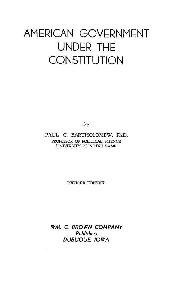 handle is hein.cow/amgvtcst0001 and id is 1 raw text is: 




AMERICAN GOVERNMENT

         UNDER THE

       CONSTITUTION









                by

      PAUL C. BARTHOLOMEW, Ph.D.
      PROFESSOR OF POLITICAL SCIENCE
        UNIVERSITY OF NOTRE DAME


    REVISED EDITION






WM. C. BROWN COMPANY
      Publishers
   DUBUQUE, IOWA


