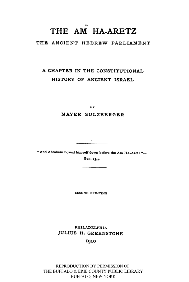 handle is hein.cow/amhaar0001 and id is 1 raw text is: THE AM HA-ARETZ
THE ANCIENT HEBREW PARLIAMENT
A CHAPTER IN THE CONSTITUTIONAL
HISTORY OF ANCIENT ISRAEL
BY
MAYER SULZBERGER

And Abraham bowed himself down before the Am Ha-Aretz -
Gen. 23-2.

SECOND PRINTING

PHILADELPHIA
JULIUS H. GREENSTONE
1910
REPRODUCTION BY PERMISSION OF
THE BUFFALO & ERIE COUNTY PUBLIC LIBRARY
BUFFALO, NEW YORK


