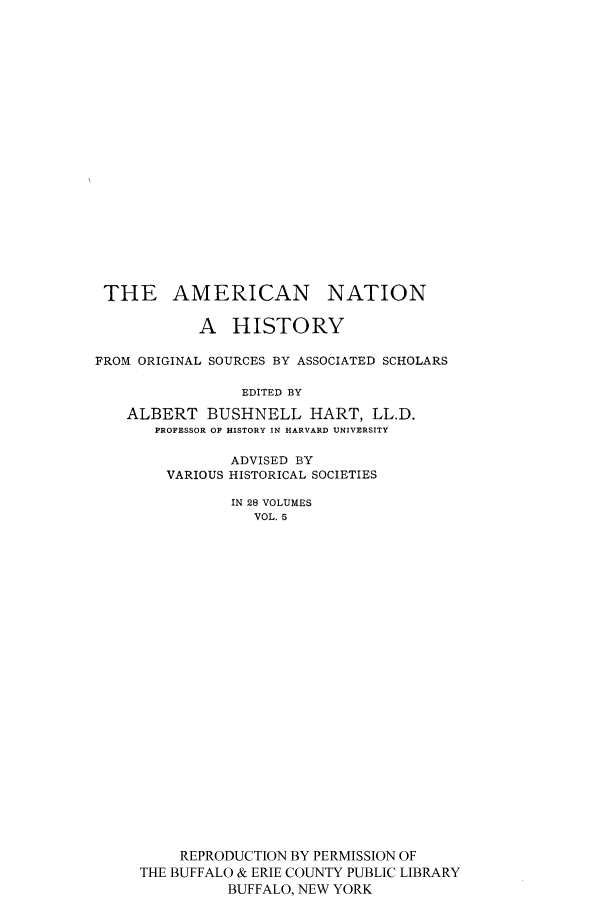handle is hein.cow/amnatahi0005 and id is 1 raw text is: THE AMERICAN NATION
A HISTORY
FROM ORIGINAL SOURCES BY ASSOCIATED SCHOLARS
EDITED BY
ALBERT BUSHNELL HART, LL.D.
PROFESSOR OF HISTORY IN HARVARD UNIVERSITY
ADVISED BY
VARIOUS HISTORICAL SOCIETIES
IN 28 VOLUMES
VOL. 5
REPRODUCTION BY PERMISSION OF
THE BUFFALO & ERIE COUNTY PUBLIC LIBRARY
BUFFALO, NEW YORK


