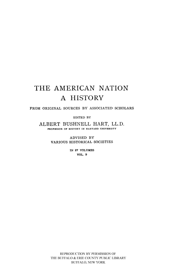 handle is hein.cow/amnatahi0009 and id is 1 raw text is: THE AMERICAN NATION
A HISTORY
FROM ORIGINAL SOURCES BY ASSOCIATED SCHOLARS
EDITED BY
ALBERT BUSHNELL HART, LL.D.
PROFESSOR OF HISTORY IN HARVARD UNIVERSITY

ADVISED BY
VARIOUS HISTORICAL SOCIETIES
IN 27 VOLUMES
VOL. 9
REPRODUCTION BY PERMISSION OF
THE BUFFALO & ERIE COUNTY PUBLIC LIBRARY
BUFFALO, NEW YORK


